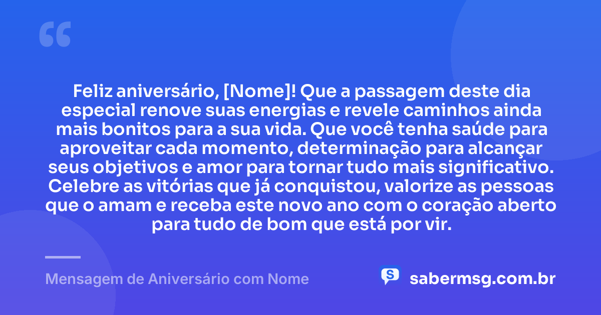 Feliz aniversário, [Nome]! Que a passagem deste dia especial renove suas energias e revele caminhos ainda mais bonitos para a sua vida. Que você tenha saúde para aproveitar cada momento, determinação para alcançar seus objetivos e amor para tornar tudo mais significativo. Celebre as vitórias que já conquistou, valorize as pessoas que o amam e receba este novo ano com o coração aberto para tudo de bom que está por vir. — Mensagem de Aniversário com Nome