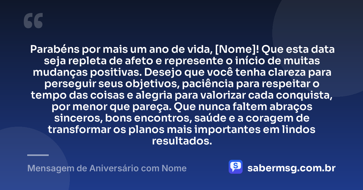 Parabéns por mais um ano de vida, [Nome]! Que esta data seja repleta de afeto e represente o início de muitas mudanças positivas. Desejo que você tenha clareza para perseguir seus objetivos, paciência para respeitar o tempo das coisas e alegria para valorizar cada conquista, por menor que pareça. Que nunca faltem abraços sinceros, bons encontros, saúde e a coragem de transformar os planos mais importantes em lindos resultados. — Mensagem de Aniversário com Nome