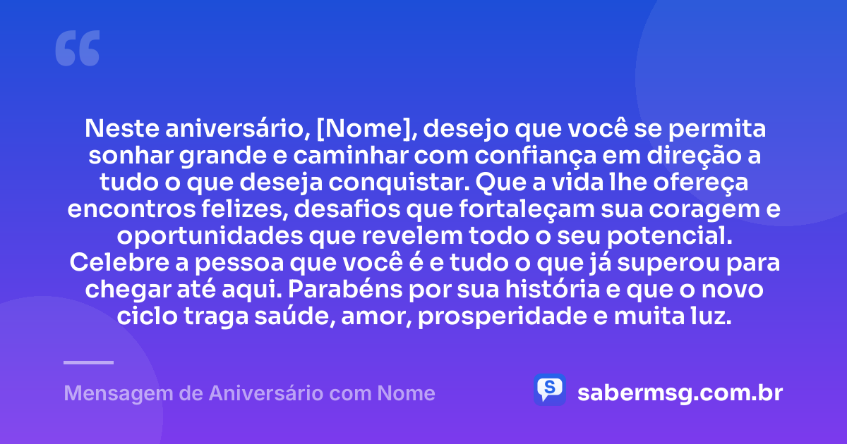 Neste aniversário, [Nome], desejo que você se permita sonhar grande e caminhar com confiança em direção a tudo o que deseja conquistar. Que a vida lhe ofereça encontros felizes, desafios que fortaleçam sua coragem e oportunidades que revelem todo o seu potencial. Celebre a pessoa que você é e tudo o que já superou para chegar até aqui. Parabéns por sua história e que o novo ciclo traga saúde, amor, prosperidade e muita luz. — Mensagem de Aniversário com Nome