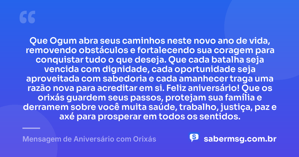 Que Ogum abra seus caminhos neste novo ano de vida, removendo obstáculos e fortalecendo sua coragem para conquistar tudo o que deseja. Que cada batalha seja vencida com dignidade, cada oportunidade seja aproveitada com sabedoria e cada amanhecer traga uma razão nova para acreditar em si. Feliz aniversário! Que os orixás guardem seus passos, protejam sua família e derramem sobre você muita saúde, trabalho, justiça, paz e axé para prosperar em todos os sentidos. — Mensagem de Aniversário com Orixás
