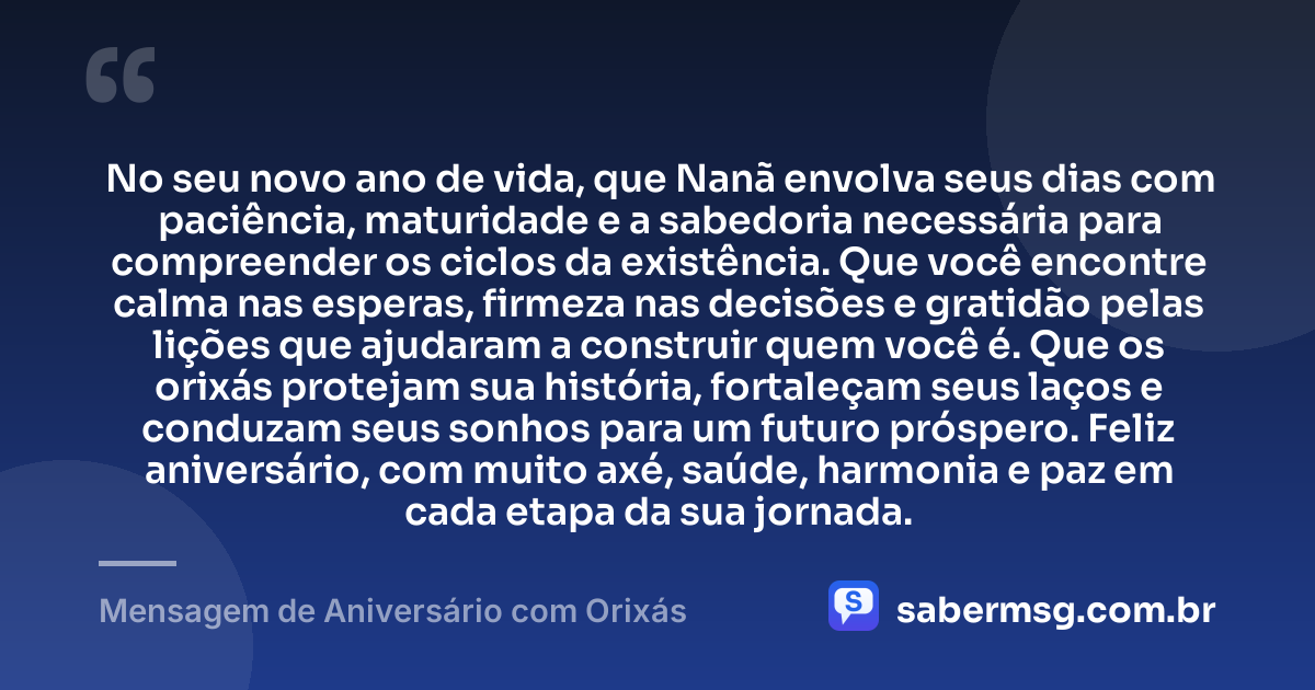 No seu novo ano de vida, que Nanã envolva seus dias com paciência, maturidade e a sabedoria necessária para compreender os ciclos da existência. Que você encontre calma nas esperas, firmeza nas decisões e gratidão pelas lições que ajudaram a construir quem você é. Que os orixás protejam sua história, fortaleçam seus laços e conduzam seus sonhos para um futuro próspero. Feliz aniversário, com muito axé, saúde, harmonia e paz em cada etapa da sua jornada. — Mensagem de Aniversário com Orixás