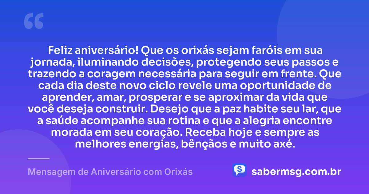 Feliz aniversário! Que os orixás sejam faróis em sua jornada, iluminando decisões, protegendo seus passos e trazendo a coragem necessária para seguir em frente. Que cada dia deste novo ciclo revele uma oportunidade de aprender, amar, prosperar e se aproximar da vida que você deseja construir. Desejo que a paz habite seu lar, que a saúde acompanhe sua rotina e que a alegria encontre morada em seu coração. Receba hoje e sempre as melhores energias, bênçãos e muito axé. — Mensagem de Aniversário com Orixás