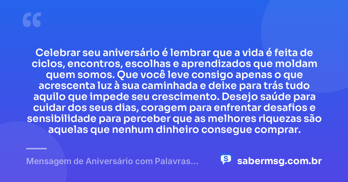 Celebrar seu aniversário é lembrar que a vida é feita de ciclos, encontros, escolhas e aprendizados que moldam quem somos. Que você leve consigo apenas o que acrescenta luz à sua caminhada e deixe para trás tudo aquilo que impede seu crescimento. Desejo saúde para cuidar dos seus dias, coragem para enfrentar desafios e sensibilidade para perceber que as melhores riquezas são aquelas que nenhum dinheiro consegue comprar. — Mensagem de Aniversário com Palavras Sábias