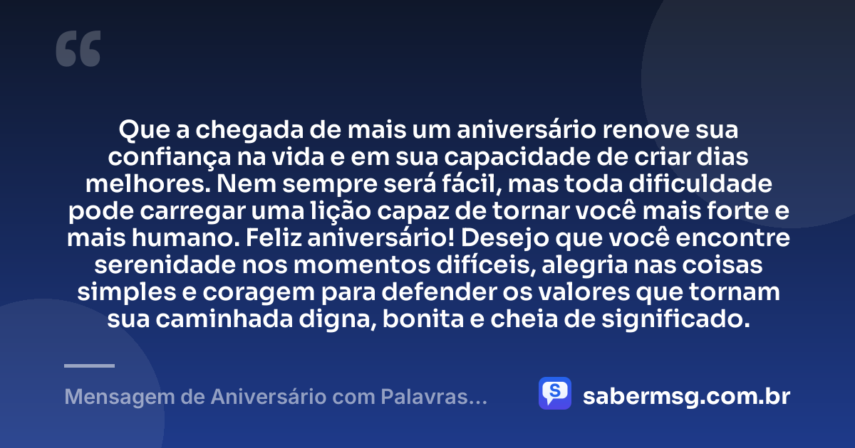 Que a chegada de mais um aniversário renove sua confiança na vida e em sua capacidade de criar dias melhores. Nem sempre será fácil, mas toda dificuldade pode carregar uma lição capaz de tornar você mais forte e mais humano. Feliz aniversário! Desejo que você encontre serenidade nos momentos difíceis, alegria nas coisas simples e coragem para defender os valores que tornam sua caminhada digna, bonita e cheia de significado. — Mensagem de Aniversário com Palavras Sábias