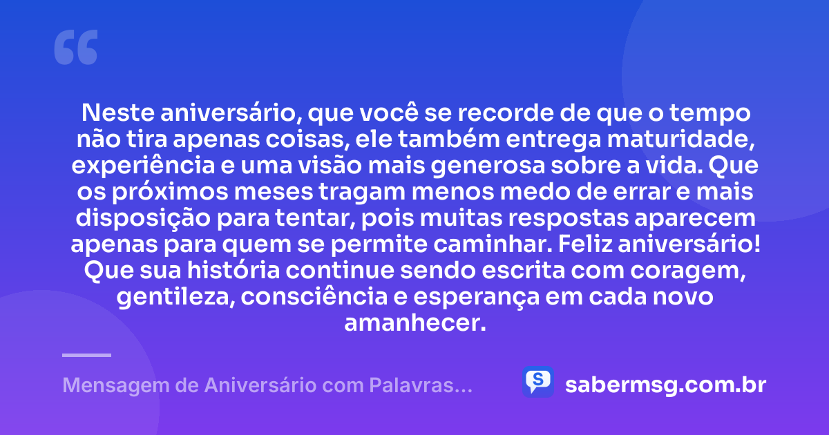 Neste aniversário, que você se recorde de que o tempo não tira apenas coisas, ele também entrega maturidade, experiência e uma visão mais generosa sobre a vida. Que os próximos meses tragam menos medo de errar e mais disposição para tentar, pois muitas respostas aparecem apenas para quem se permite caminhar. Feliz aniversário! Que sua história continue sendo escrita com coragem, gentileza, consciência e esperança em cada novo amanhecer. — Mensagem de Aniversário com Palavras Sábias