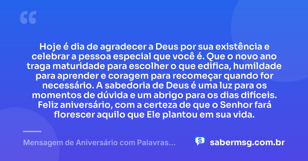 Hoje é dia de agradecer a Deus por sua existência e celebrar a pessoa especial que você é. Que o novo ano traga maturidade para escolher o que edifica, humildade para aprender e coragem para recomeçar quando for necessário. A sabedoria de Deus é uma luz para os momentos de dúvida e um abrigo para os dias difíceis. Feliz aniversário, com a certeza de que o Senhor fará florescer aquilo que Ele plantou em sua vida. — Mensagem de Aniversário com Palavras Sábias de Deus