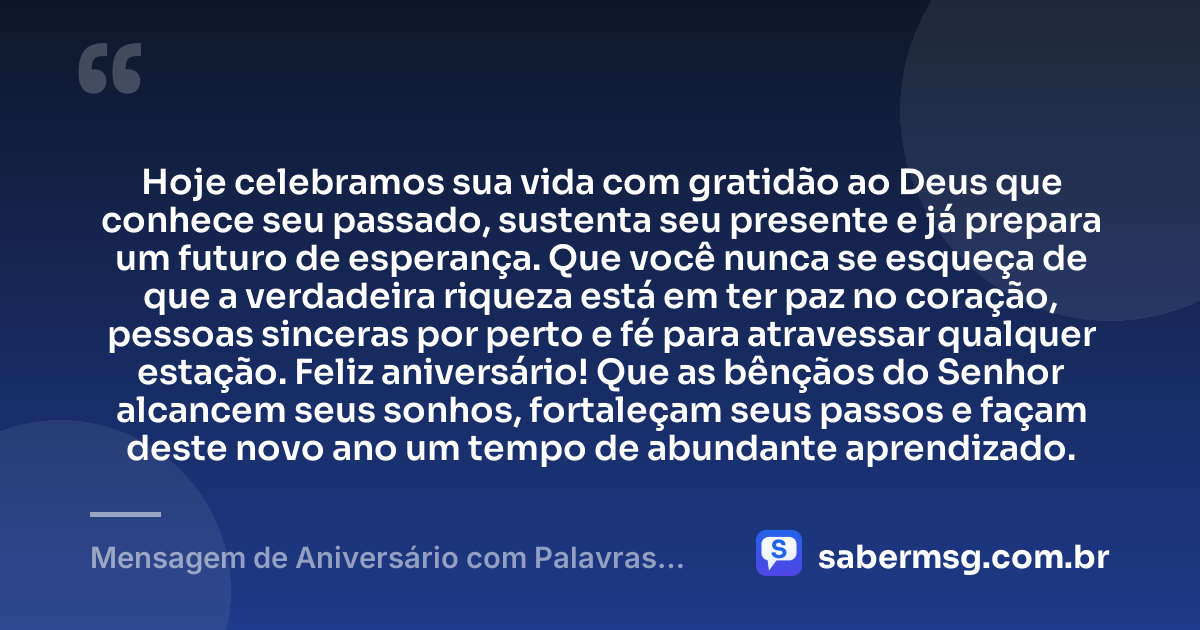 Hoje celebramos sua vida com gratidão ao Deus que conhece seu passado, sustenta seu presente e já prepara um futuro de esperança. Que você nunca se esqueça de que a verdadeira riqueza está em ter paz no coração, pessoas sinceras por perto e fé para atravessar qualquer estação. Feliz aniversário! Que as bênçãos do Senhor alcancem seus sonhos, fortaleçam seus passos e façam deste novo ano um tempo de abundante aprendizado. — Mensagem de Aniversário com Palavras Sábias de Deus