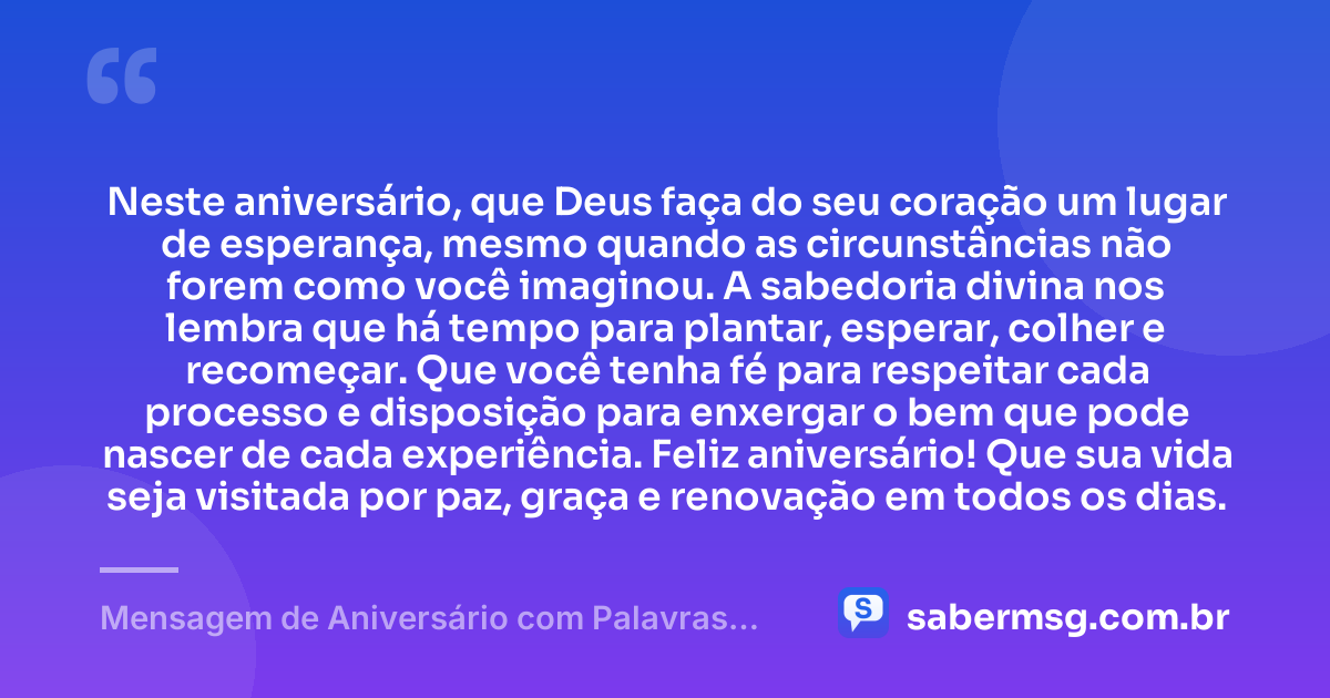 Neste aniversário, que Deus faça do seu coração um lugar de esperança, mesmo quando as circunstâncias não forem como você imaginou. A sabedoria divina nos lembra que há tempo para plantar, esperar, colher e recomeçar. Que você tenha fé para respeitar cada processo e disposição para enxergar o bem que pode nascer de cada experiência. Feliz aniversário! Que sua vida seja visitada por paz, graça e renovação em todos os dias. — Mensagem de Aniversário com Palavras Sábias de Deus