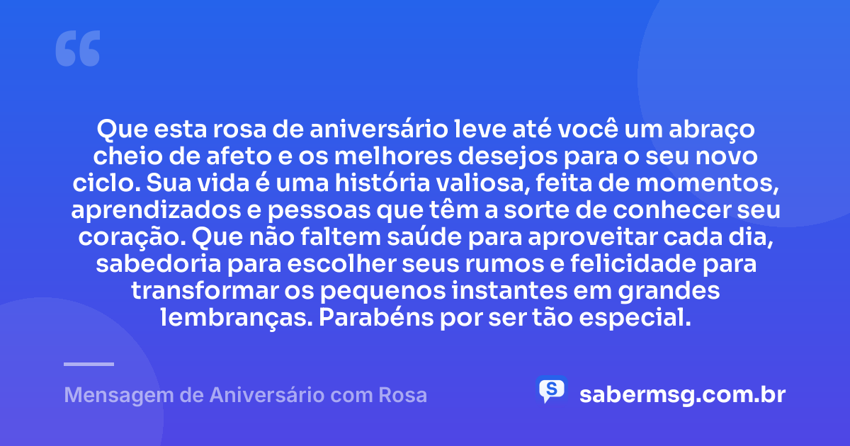 Que esta rosa de aniversário leve até você um abraço cheio de afeto e os melhores desejos para o seu novo ciclo. Sua vida é uma história valiosa, feita de momentos, aprendizados e pessoas que têm a sorte de conhecer seu coração. Que não faltem saúde para aproveitar cada dia, sabedoria para escolher seus rumos e felicidade para transformar os pequenos instantes em grandes lembranças. Parabéns por ser tão especial. — Mensagem de Aniversário com Rosa