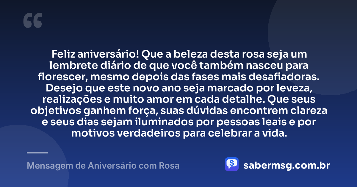 Feliz aniversário! Que a beleza desta rosa seja um lembrete diário de que você também nasceu para florescer, mesmo depois das fases mais desafiadoras. Desejo que este novo ano seja marcado por leveza, realizações e muito amor em cada detalhe. Que seus objetivos ganhem força, suas dúvidas encontrem clareza e seus dias sejam iluminados por pessoas leais e por motivos verdadeiros para celebrar a vida. — Mensagem de Aniversário com Rosa