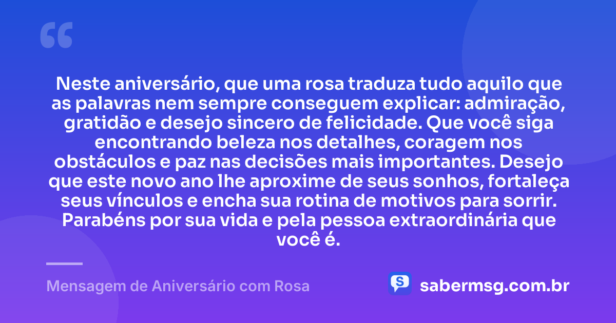 Neste aniversário, que uma rosa traduza tudo aquilo que as palavras nem sempre conseguem explicar: admiração, gratidão e desejo sincero de felicidade. Que você siga encontrando beleza nos detalhes, coragem nos obstáculos e paz nas decisões mais importantes. Desejo que este novo ano lhe aproxime de seus sonhos, fortaleça seus vínculos e encha sua rotina de motivos para sorrir. Parabéns por sua vida e pela pessoa extraordinária que você é. — Mensagem de Aniversário com Rosa
