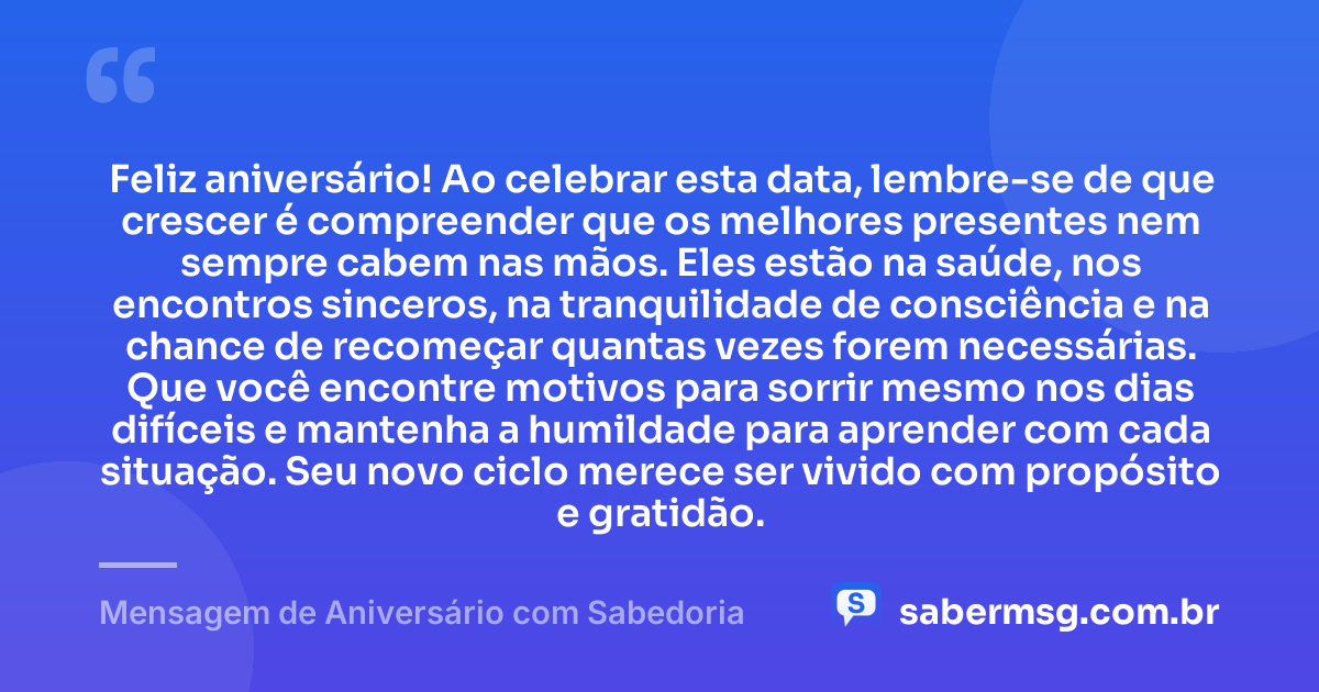 Feliz aniversário! Ao celebrar esta data, lembre-se de que crescer é compreender que os melhores presentes nem sempre cabem nas mãos. Eles estão na saúde, nos encontros sinceros, na tranquilidade de consciência e na chance de recomeçar quantas vezes forem necessárias. Que você encontre motivos para sorrir mesmo nos dias difíceis e mantenha a humildade para aprender com cada situação. Seu novo ciclo merece ser vivido com propósito e gratidão. — Mensagem de Aniversário com Sabedoria