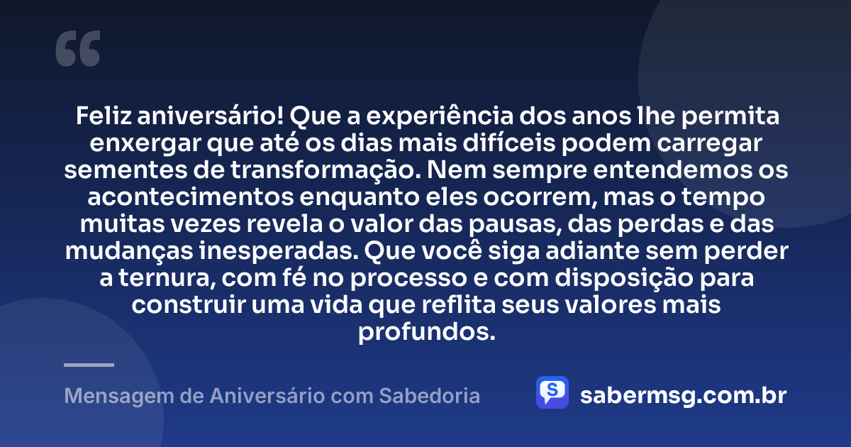 Feliz aniversário! Que a experiência dos anos lhe permita enxergar que até os dias mais difíceis podem carregar sementes de transformação. Nem sempre entendemos os acontecimentos enquanto eles ocorrem, mas o tempo muitas vezes revela o valor das pausas, das perdas e das mudanças inesperadas. Que você siga adiante sem perder a ternura, com fé no processo e com disposição para construir uma vida que reflita seus valores mais profundos. — Mensagem de Aniversário com Sabedoria