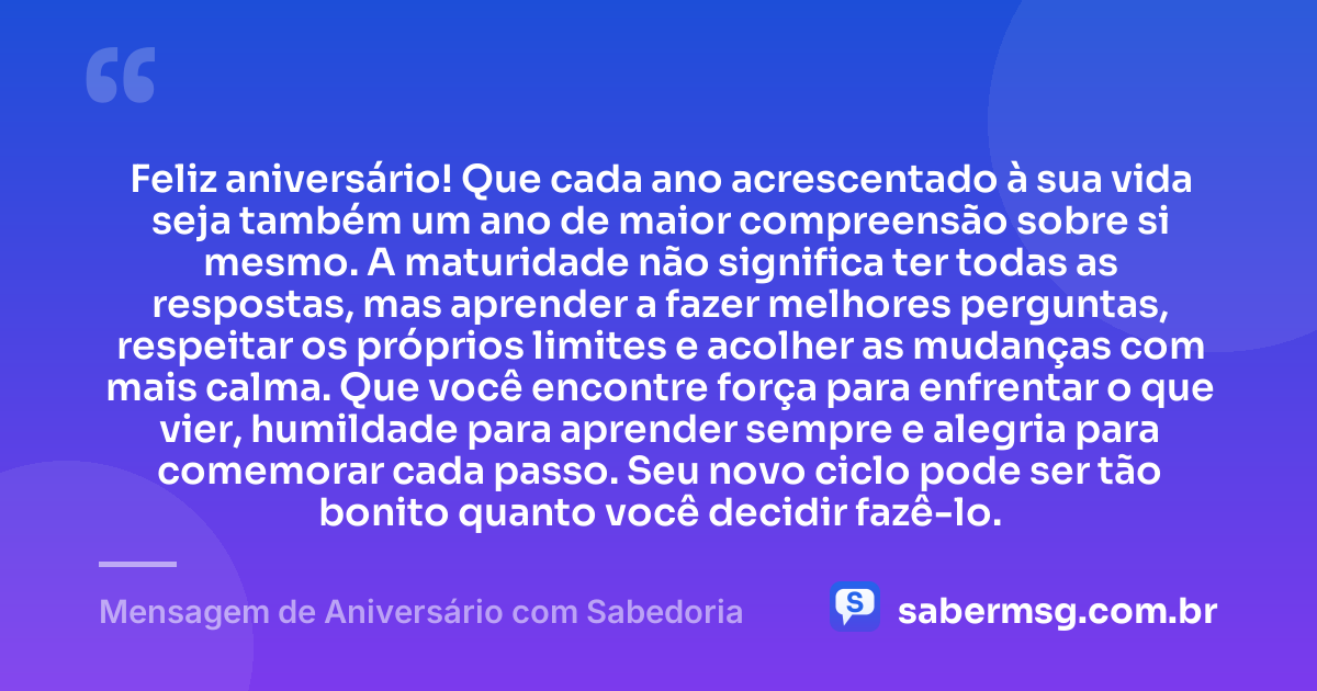 Feliz aniversário! Que cada ano acrescentado à sua vida seja também um ano de maior compreensão sobre si mesmo. A maturidade não significa ter todas as respostas, mas aprender a fazer melhores perguntas, respeitar os próprios limites e acolher as mudanças com mais calma. Que você encontre força para enfrentar o que vier, humildade para aprender sempre e alegria para comemorar cada passo. Seu novo ciclo pode ser tão bonito quanto você decidir fazê-lo. — Mensagem de Aniversário com Sabedoria