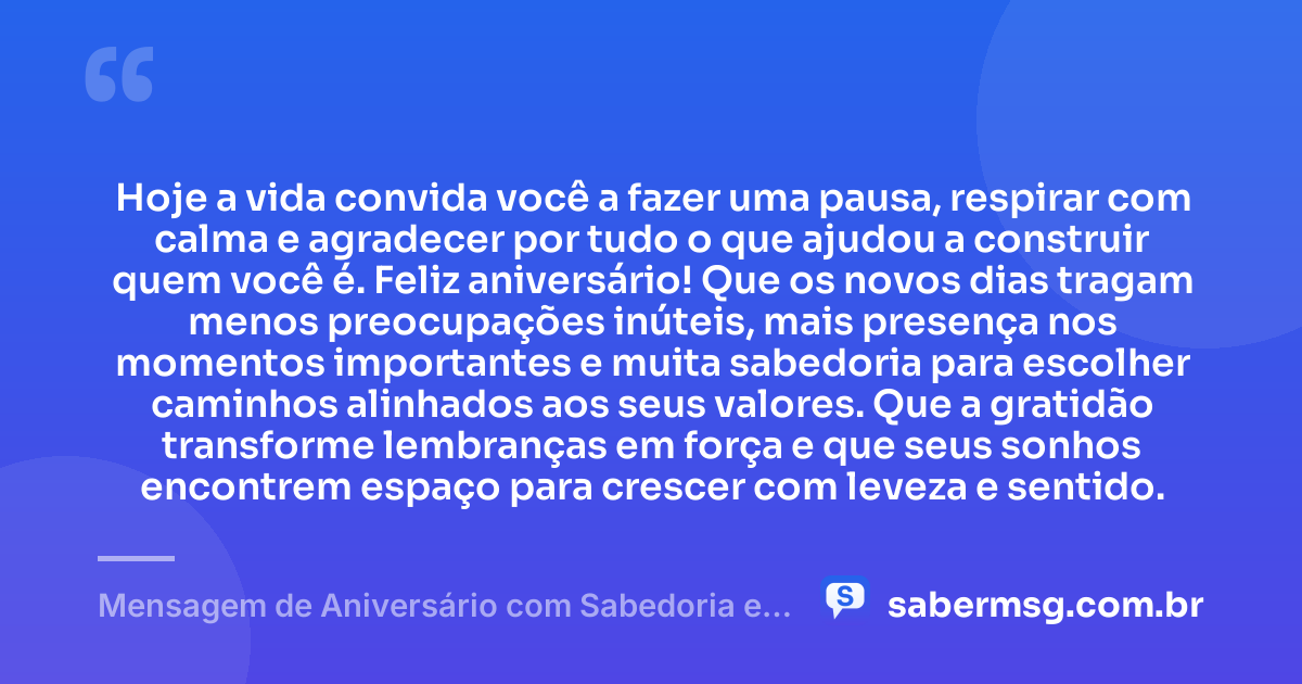 Hoje a vida convida você a fazer uma pausa, respirar com calma e agradecer por tudo o que ajudou a construir quem você é. Feliz aniversário! Que os novos dias tragam menos preocupações inúteis, mais presença nos momentos importantes e muita sabedoria para escolher caminhos alinhados aos seus valores. Que a gratidão transforme lembranças em força e que seus sonhos encontrem espaço para crescer com leveza e sentido. — Mensagem de Aniversário com Sabedoria e Gratidão