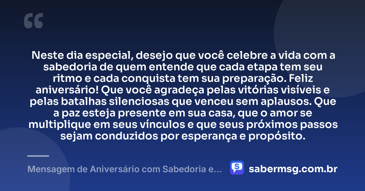 Neste dia especial, desejo que você celebre a vida com a sabedoria de quem entende que cada etapa tem seu ritmo e cada conquista tem sua preparação. Feliz aniversário! Que você agradeça pelas vitórias visíveis e pelas batalhas silenciosas que venceu sem aplausos. Que a paz esteja presente em sua casa, que o amor se multiplique em seus vínculos e que seus próximos passos sejam conduzidos por esperança e propósito. — Mensagem de Aniversário com Sabedoria e Gratidão