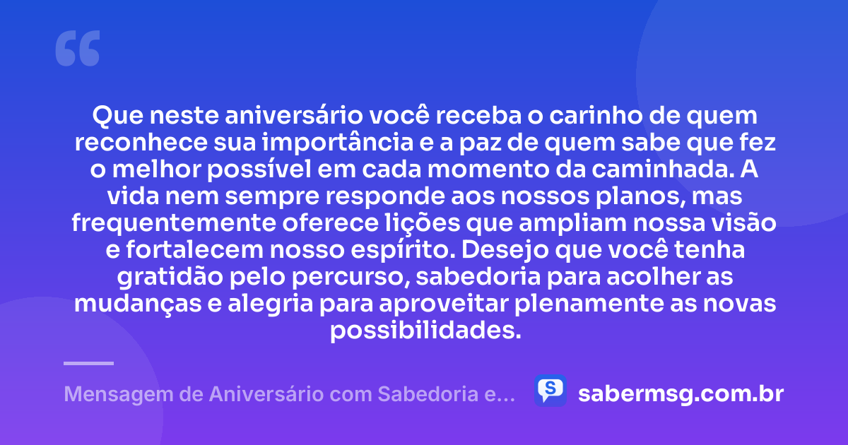 Que neste aniversário você receba o carinho de quem reconhece sua importância e a paz de quem sabe que fez o melhor possível em cada momento da caminhada. A vida nem sempre responde aos nossos planos, mas frequentemente oferece lições que ampliam nossa visão e fortalecem nosso espírito. Desejo que você tenha gratidão pelo percurso, sabedoria para acolher as mudanças e alegria para aproveitar plenamente as novas possibilidades. — Mensagem de Aniversário com Sabedoria e Gratidão