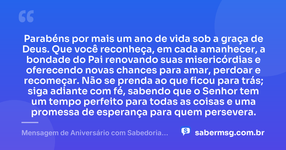 Parabéns por mais um ano de vida sob a graça de Deus. Que você reconheça, em cada amanhecer, a bondade do Pai renovando suas misericórdias e oferecendo novas chances para amar, perdoar e recomeçar. Não se prenda ao que ficou para trás; siga adiante com fé, sabendo que o Senhor tem um tempo perfeito para todas as coisas e uma promessa de esperança para quem persevera. — Mensagem de Aniversário com Sabedoria Evangélica
