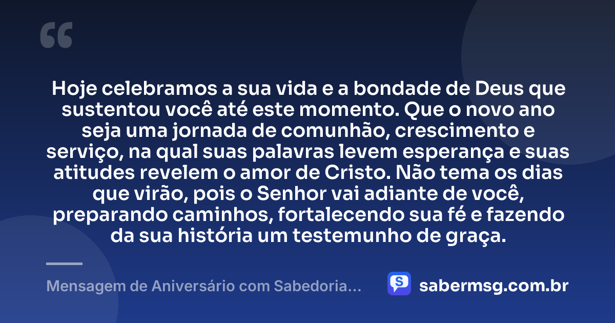 Hoje celebramos a sua vida e a bondade de Deus que sustentou você até este momento. Que o novo ano seja uma jornada de comunhão, crescimento e serviço, na qual suas palavras levem esperança e suas atitudes revelem o amor de Cristo. Não tema os dias que virão, pois o Senhor vai adiante de você, preparando caminhos, fortalecendo sua fé e fazendo da sua história um testemunho de graça. — Mensagem de Aniversário com Sabedoria Evangélica