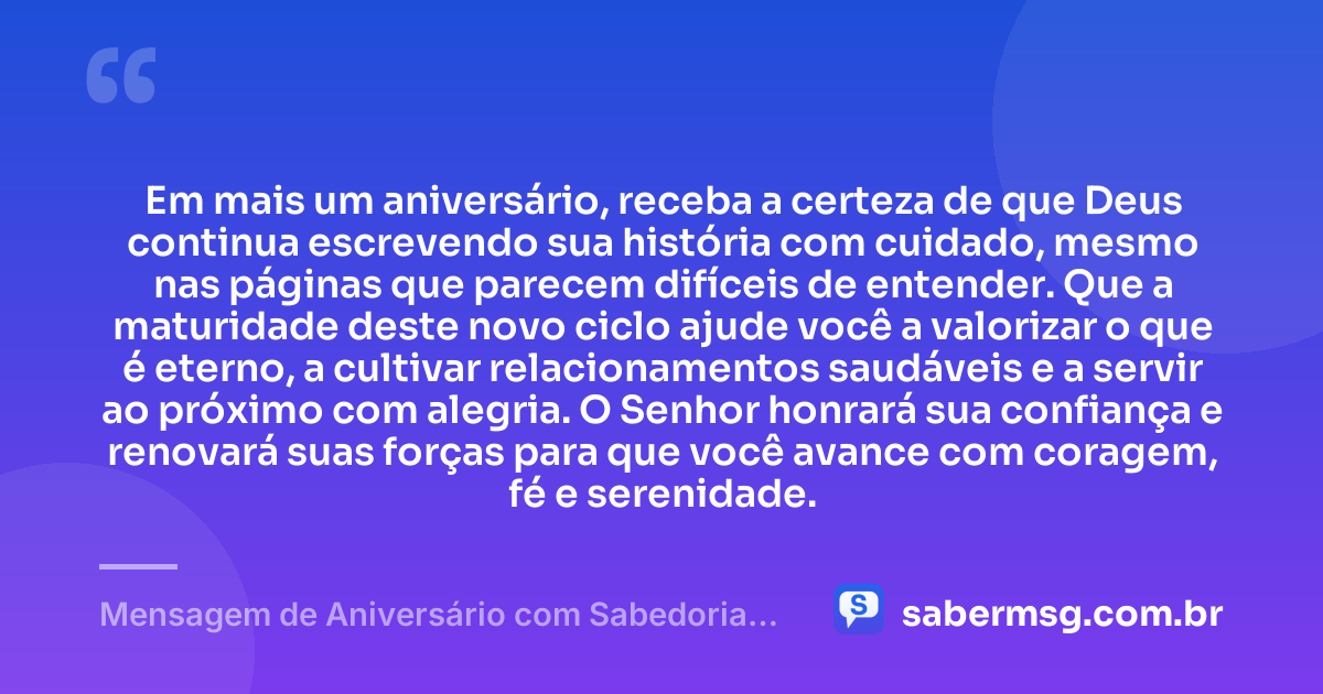 Em mais um aniversário, receba a certeza de que Deus continua escrevendo sua história com cuidado, mesmo nas páginas que parecem difíceis de entender. Que a maturidade deste novo ciclo ajude você a valorizar o que é eterno, a cultivar relacionamentos saudáveis e a servir ao próximo com alegria. O Senhor honrará sua confiança e renovará suas forças para que você avance com coragem, fé e serenidade. — Mensagem de Aniversário com Sabedoria Evangélica