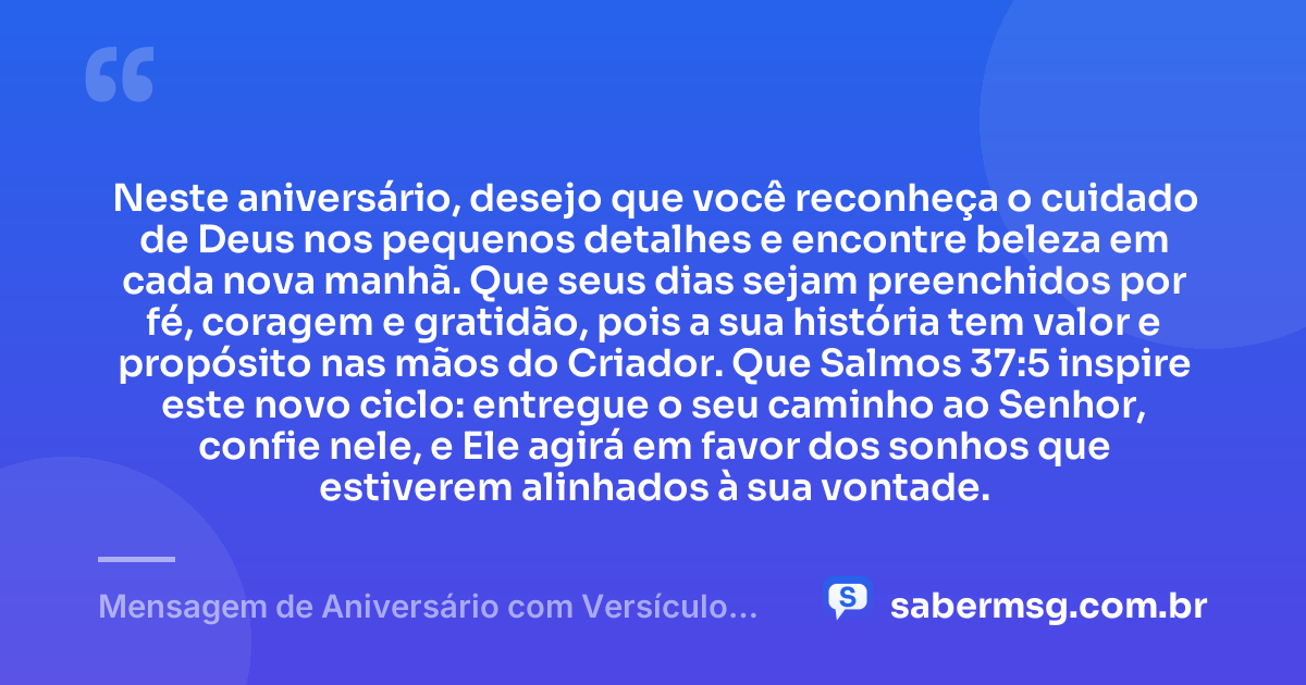 Neste aniversário, desejo que você reconheça o cuidado de Deus nos pequenos detalhes e encontre beleza em cada nova manhã. Que seus dias sejam preenchidos por fé, coragem e gratidão, pois a sua história tem valor e propósito nas mãos do Criador. Que Salmos 37:5 inspire este novo ciclo: entregue o seu caminho ao Senhor, confie nele, e Ele agirá em favor dos sonhos que estiverem alinhados à sua vontade. — Mensagem de Aniversário com Versículo Bíblico