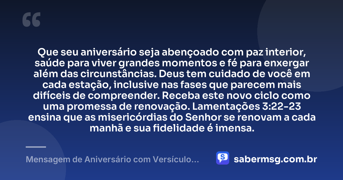 Que seu aniversário seja abençoado com paz interior, saúde para viver grandes momentos e fé para enxergar além das circunstâncias. Deus tem cuidado de você em cada estação, inclusive nas fases que parecem mais difíceis de compreender. Receba este novo ciclo como uma promessa de renovação. Lamentações 3:22-23 ensina que as misericórdias do Senhor se renovam a cada manhã e sua fidelidade é imensa. — Mensagem de Aniversário com Versículo Bíblico