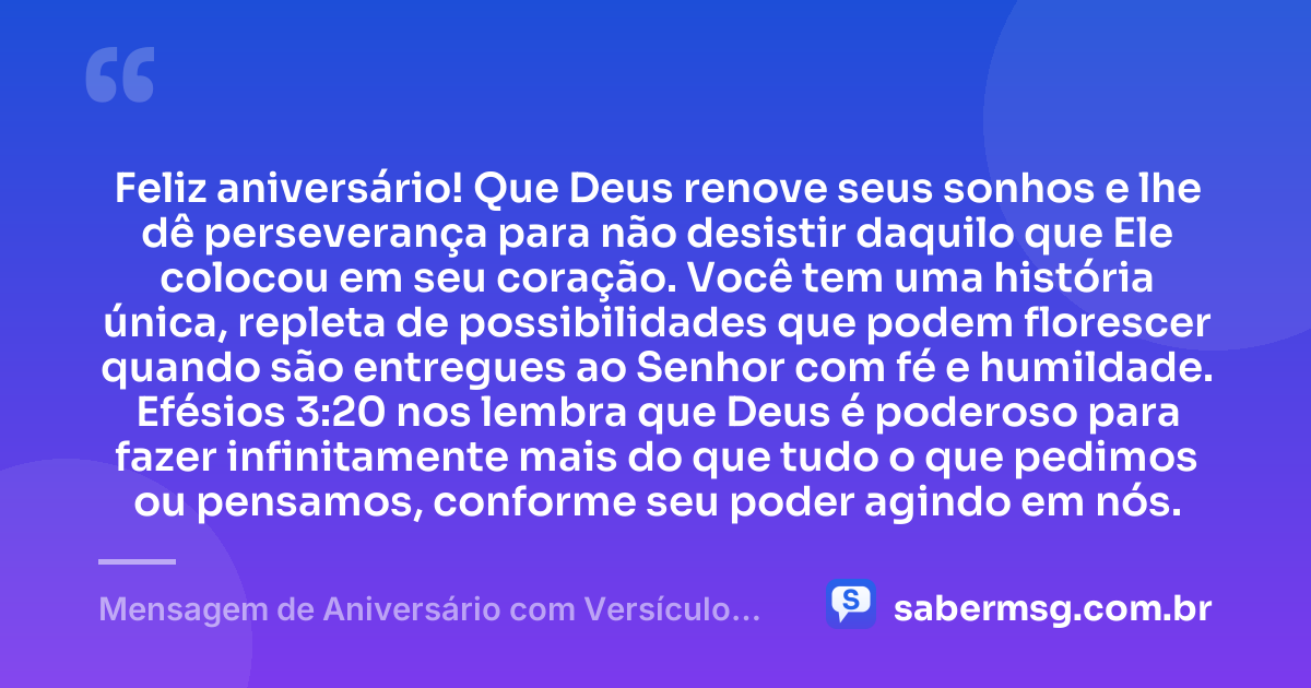 Feliz aniversário! Que Deus renove seus sonhos e lhe dê perseverança para não desistir daquilo que Ele colocou em seu coração. Você tem uma história única, repleta de possibilidades que podem florescer quando são entregues ao Senhor com fé e humildade. Efésios 3:20 nos lembra que Deus é poderoso para fazer infinitamente mais do que tudo o que pedimos ou pensamos, conforme seu poder agindo em nós. — Mensagem de Aniversário com Versículo Bíblico