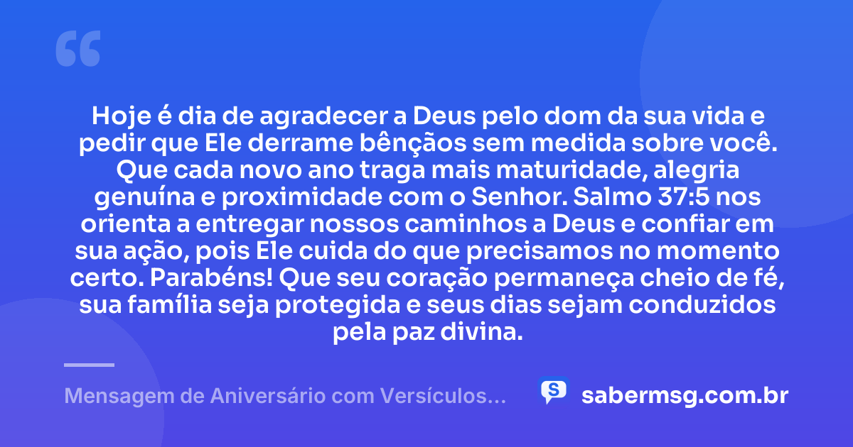 Hoje é dia de agradecer a Deus pelo dom da sua vida e pedir que Ele derrame bênçãos sem medida sobre você. Que cada novo ano traga mais maturidade, alegria genuína e proximidade com o Senhor. Salmo 37:5 nos orienta a entregar nossos caminhos a Deus e confiar em sua ação, pois Ele cuida do que precisamos no momento certo. Parabéns! Que seu coração permaneça cheio de fé, sua família seja protegida e seus dias sejam conduzidos pela paz divina. — Mensagem de Aniversário com Versículos Bíblicos