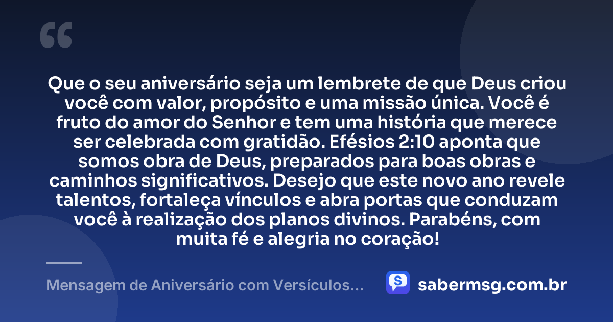 Que o seu aniversário seja um lembrete de que Deus criou você com valor, propósito e uma missão única. Você é fruto do amor do Senhor e tem uma história que merece ser celebrada com gratidão. Efésios 2:10 aponta que somos obra de Deus, preparados para boas obras e caminhos significativos. Desejo que este novo ano revele talentos, fortaleça vínculos e abra portas que conduzam você à realização dos planos divinos. Parabéns, com muita fé e alegria no coração! — Mensagem de Aniversário com Versículos Bíblicos