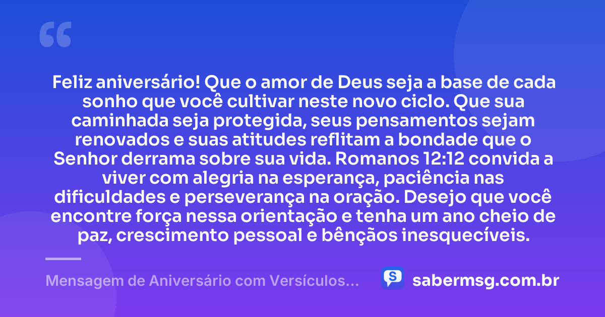 Feliz aniversário! Que o amor de Deus seja a base de cada sonho que você cultivar neste novo ciclo. Que sua caminhada seja protegida, seus pensamentos sejam renovados e suas atitudes reflitam a bondade que o Senhor derrama sobre sua vida. Romanos 12:12 convida a viver com alegria na esperança, paciência nas dificuldades e perseverança na oração. Desejo que você encontre força nessa orientação e tenha um ano cheio de paz, crescimento pessoal e bênçãos inesquecíveis. — Mensagem de Aniversário com Versículos Bíblicos