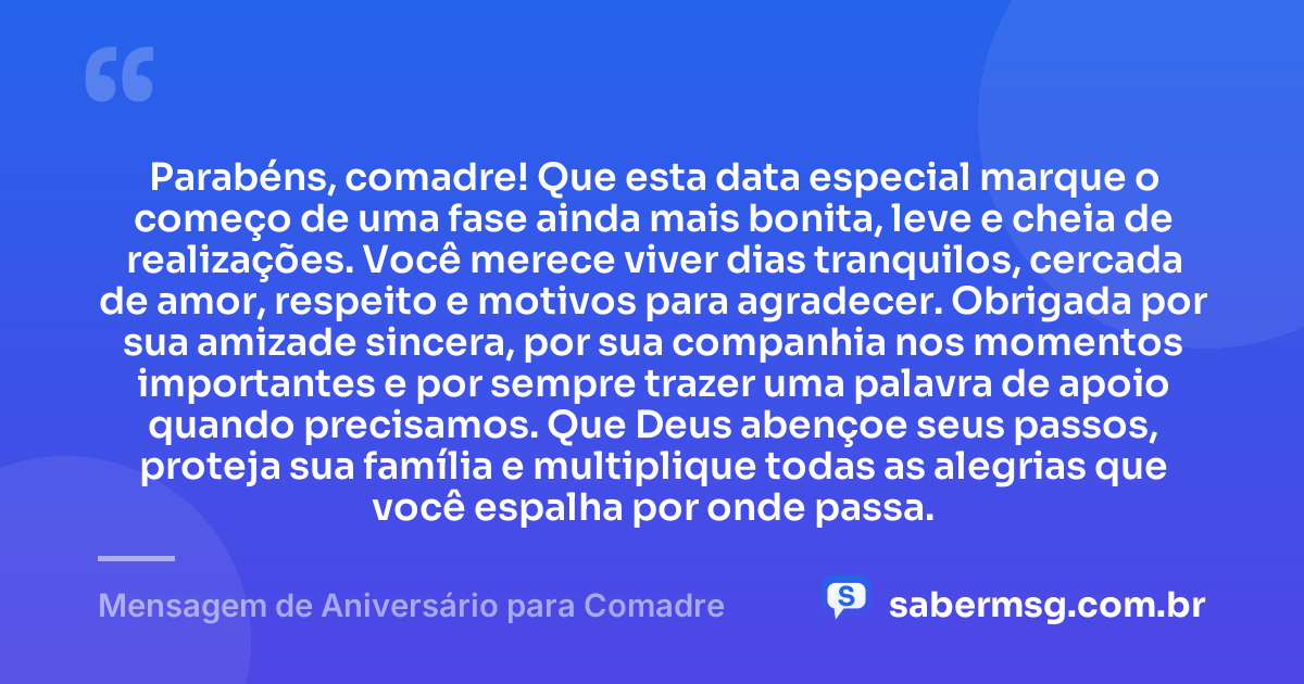 Parabéns, comadre! Que esta data especial marque o começo de uma fase ainda mais bonita, leve e cheia de realizações. Você merece viver dias tranquilos, cercada de amor, respeito e motivos para agradecer. Obrigada por sua amizade sincera, por sua companhia nos momentos importantes e por sempre trazer uma palavra de apoio quando precisamos. Que Deus abençoe seus passos, proteja sua família e multiplique todas as alegrias que você espalha por onde passa. — Mensagem de Aniversário para Comadre