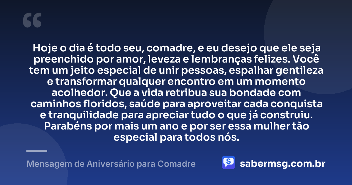 Hoje o dia é todo seu, comadre, e eu desejo que ele seja preenchido por amor, leveza e lembranças felizes. Você tem um jeito especial de unir pessoas, espalhar gentileza e transformar qualquer encontro em um momento acolhedor. Que a vida retribua sua bondade com caminhos floridos, saúde para aproveitar cada conquista e tranquilidade para apreciar tudo o que já construiu. Parabéns por mais um ano e por ser essa mulher tão especial para todos nós. — Mensagem de Aniversário para Comadre