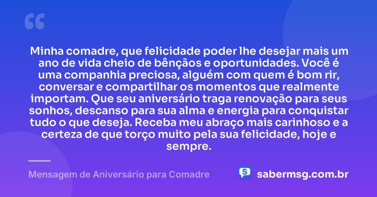 Minha comadre, que felicidade poder lhe desejar mais um ano de vida cheio de bênçãos e oportunidades. Você é uma companhia preciosa, alguém com quem é bom rir, conversar e compartilhar os momentos que realmente importam. Que seu aniversário traga renovação para seus sonhos, descanso para sua alma e energia para conquistar tudo o que deseja. Receba meu abraço mais carinhoso e a certeza de que torço muito pela sua felicidade, hoje e sempre. — Mensagem de Aniversário para Comadre