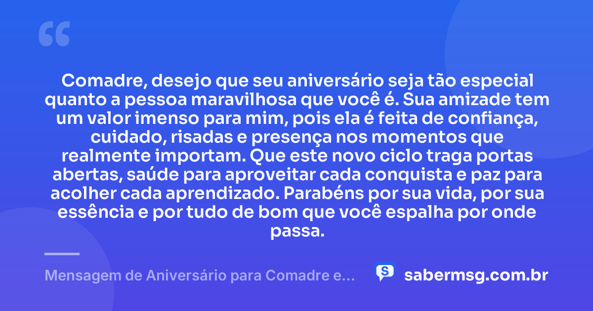 Comadre, desejo que seu aniversário seja tão especial quanto a pessoa maravilhosa que você é. Sua amizade tem um valor imenso para mim, pois ela é feita de confiança, cuidado, risadas e presença nos momentos que realmente importam. Que este novo ciclo traga portas abertas, saúde para aproveitar cada conquista e paz para acolher cada aprendizado. Parabéns por sua vida, por sua essência e por tudo de bom que você espalha por onde passa. — Mensagem de Aniversário para Comadre e Amiga