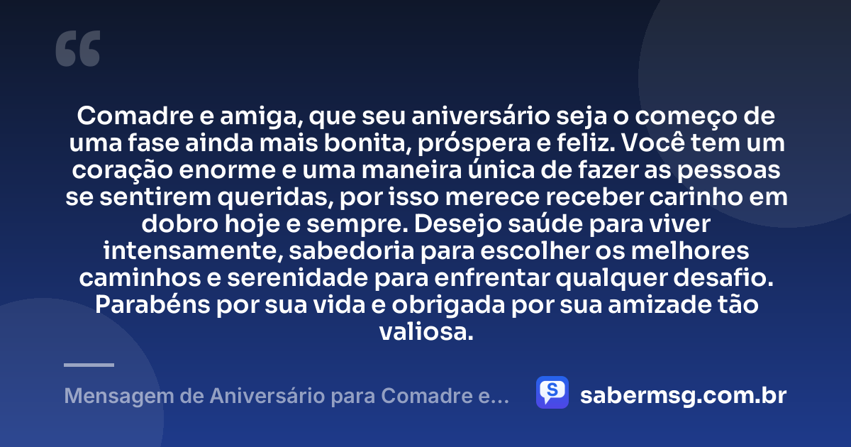 Comadre e amiga, que seu aniversário seja o começo de uma fase ainda mais bonita, próspera e feliz. Você tem um coração enorme e uma maneira única de fazer as pessoas se sentirem queridas, por isso merece receber carinho em dobro hoje e sempre. Desejo saúde para viver intensamente, sabedoria para escolher os melhores caminhos e serenidade para enfrentar qualquer desafio. Parabéns por sua vida e obrigada por sua amizade tão valiosa. — Mensagem de Aniversário para Comadre e Amiga