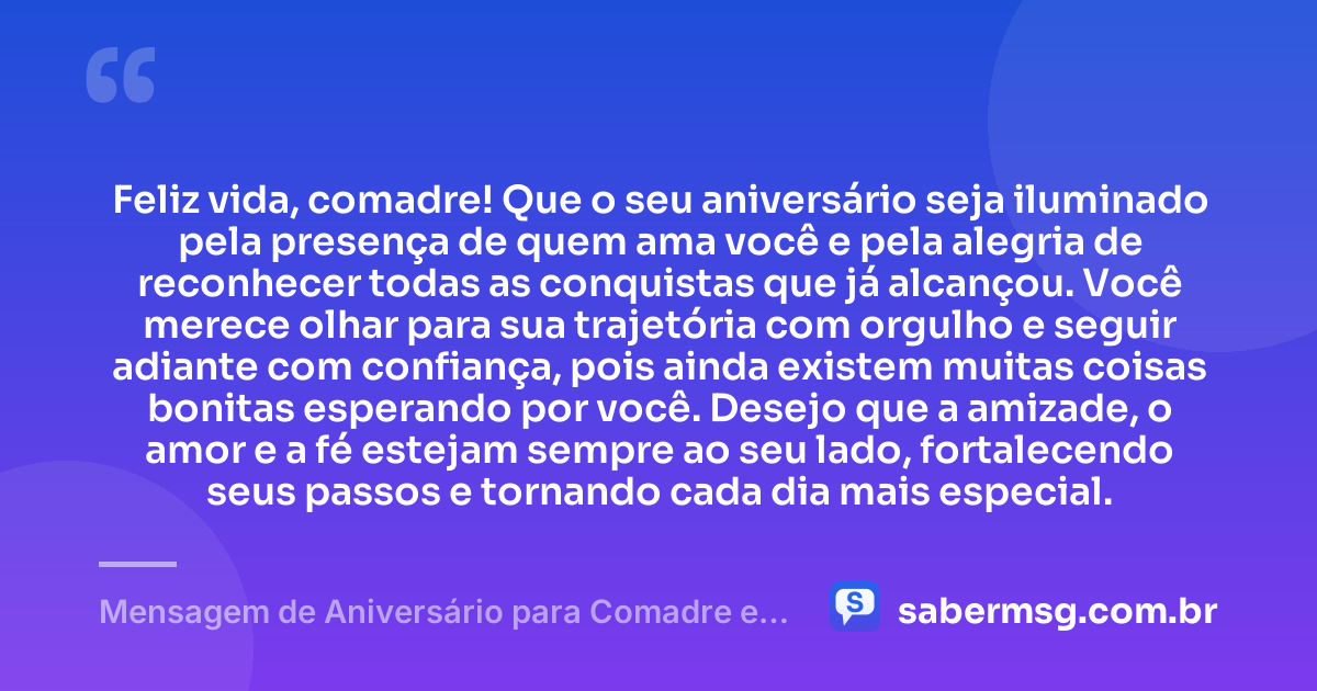Feliz vida, comadre! Que o seu aniversário seja iluminado pela presença de quem ama você e pela alegria de reconhecer todas as conquistas que já alcançou. Você merece olhar para sua trajetória com orgulho e seguir adiante com confiança, pois ainda existem muitas coisas bonitas esperando por você. Desejo que a amizade, o amor e a fé estejam sempre ao seu lado, fortalecendo seus passos e tornando cada dia mais especial. — Mensagem de Aniversário para Comadre e Amiga