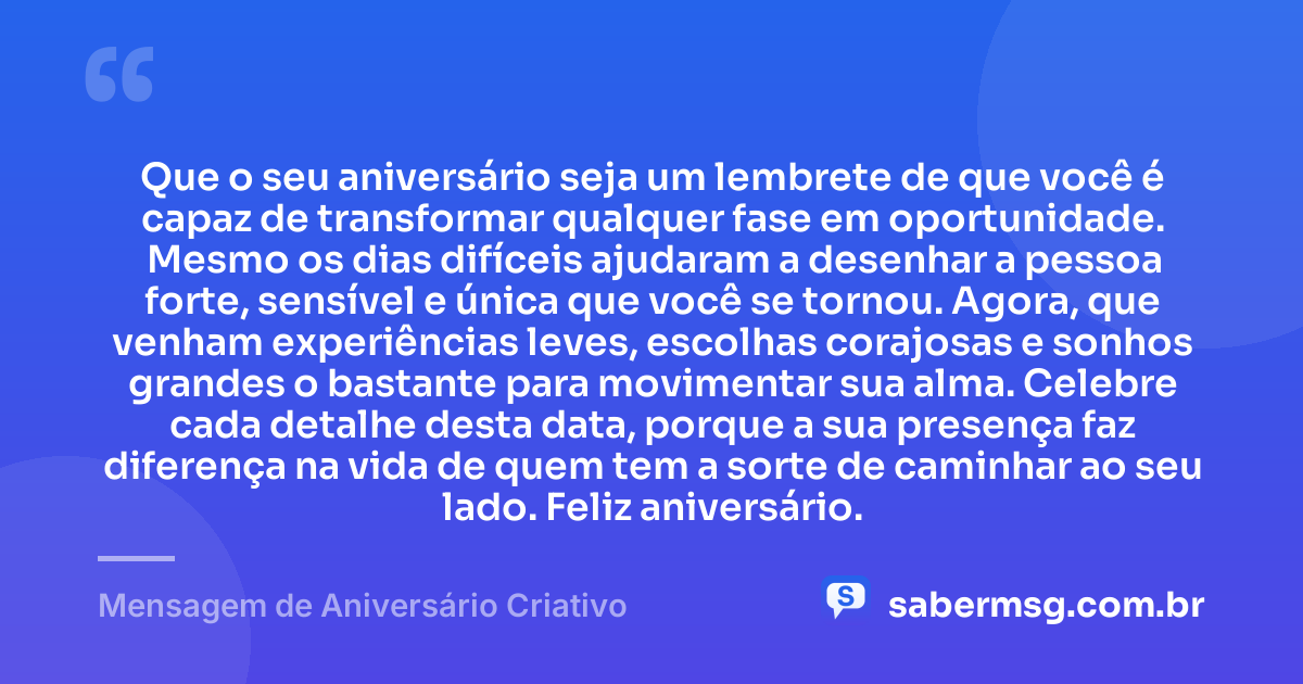 Que o seu aniversário seja um lembrete de que você é capaz de transformar qualquer fase em oportunidade. Mesmo os dias difíceis ajudaram a desenhar a pessoa forte, sensível e única que você se tornou. Agora, que venham experiências leves, escolhas corajosas e sonhos grandes o bastante para movimentar sua alma. Celebre cada detalhe desta data, porque a sua presença faz diferença na vida de quem tem a sorte de caminhar ao seu lado. Feliz aniversário. — Mensagem de Aniversário Criativo