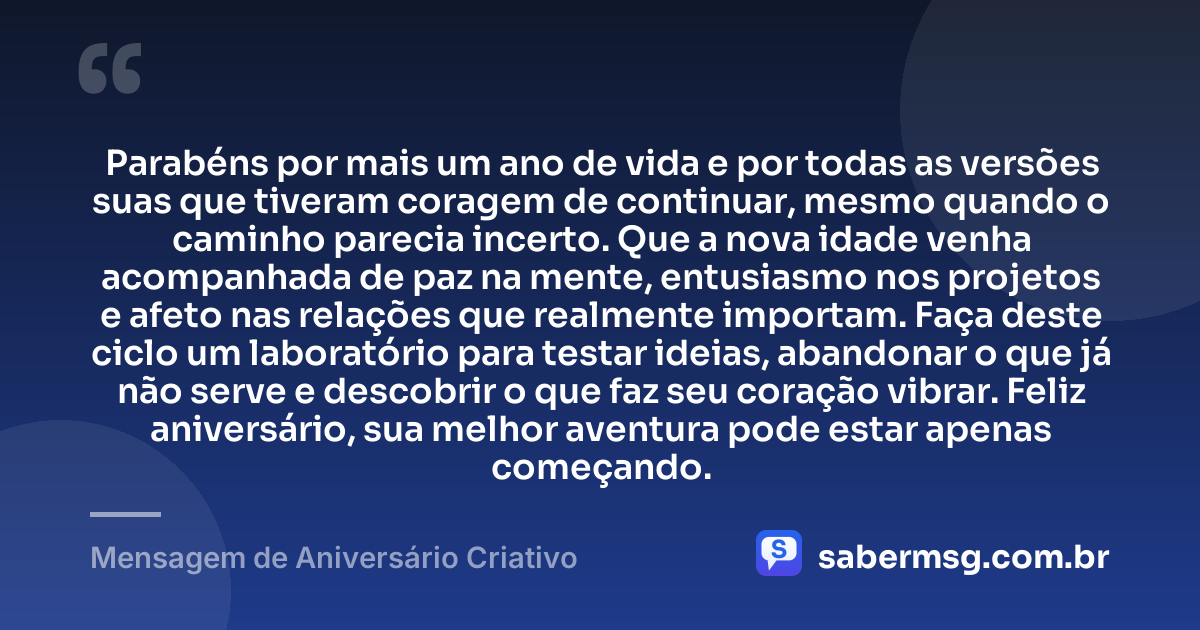 Parabéns por mais um ano de vida e por todas as versões suas que tiveram coragem de continuar, mesmo quando o caminho parecia incerto. Que a nova idade venha acompanhada de paz na mente, entusiasmo nos projetos e afeto nas relações que realmente importam. Faça deste ciclo um laboratório para testar ideias, abandonar o que já não serve e descobrir o que faz seu coração vibrar. Feliz aniversário, sua melhor aventura pode estar apenas começando. — Mensagem de Aniversário Criativo
