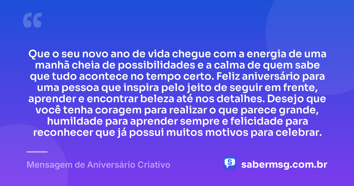 Que o seu novo ano de vida chegue com a energia de uma manhã cheia de possibilidades e a calma de quem sabe que tudo acontece no tempo certo. Feliz aniversário para uma pessoa que inspira pelo jeito de seguir em frente, aprender e encontrar beleza até nos detalhes. Desejo que você tenha coragem para realizar o que parece grande, humildade para aprender sempre e felicidade para reconhecer que já possui muitos motivos para celebrar. — Mensagem de Aniversário Criativo