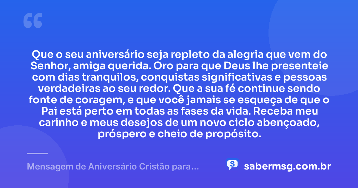 Que o seu aniversário seja repleto da alegria que vem do Senhor, amiga querida. Oro para que Deus lhe presenteie com dias tranquilos, conquistas significativas e pessoas verdadeiras ao seu redor. Que a sua fé continue sendo fonte de coragem, e que você jamais se esqueça de que o Pai está perto em todas as fases da vida. Receba meu carinho e meus desejos de um novo ciclo abençoado, próspero e cheio de propósito. — Mensagem de Aniversário Cristão para Amiga