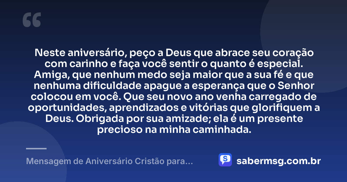 Neste aniversário, peço a Deus que abrace seu coração com carinho e faça você sentir o quanto é especial. Amiga, que nenhum medo seja maior que a sua fé e que nenhuma dificuldade apague a esperança que o Senhor colocou em você. Que seu novo ano venha carregado de oportunidades, aprendizados e vitórias que glorifiquem a Deus. Obrigada por sua amizade; ela é um presente precioso na minha caminhada. — Mensagem de Aniversário Cristão para Amiga