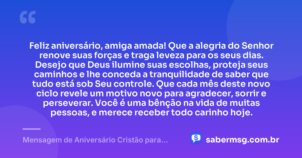 Feliz aniversário, amiga amada! Que a alegria do Senhor renove suas forças e traga leveza para os seus dias. Desejo que Deus ilumine suas escolhas, proteja seus caminhos e lhe conceda a tranquilidade de saber que tudo está sob Seu controle. Que cada mês deste novo ciclo revele um motivo novo para agradecer, sorrir e perseverar. Você é uma bênção na vida de muitas pessoas, e merece receber todo carinho hoje. — Mensagem de Aniversário Cristão para Amiga