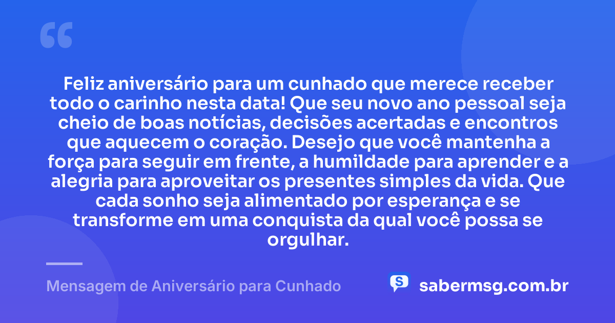 Feliz aniversário para um cunhado que merece receber todo o carinho nesta data! Que seu novo ano pessoal seja cheio de boas notícias, decisões acertadas e encontros que aquecem o coração. Desejo que você mantenha a força para seguir em frente, a humildade para aprender e a alegria para aproveitar os presentes simples da vida. Que cada sonho seja alimentado por esperança e se transforme em uma conquista da qual você possa se orgulhar. — Mensagem de Aniversário para Cunhado