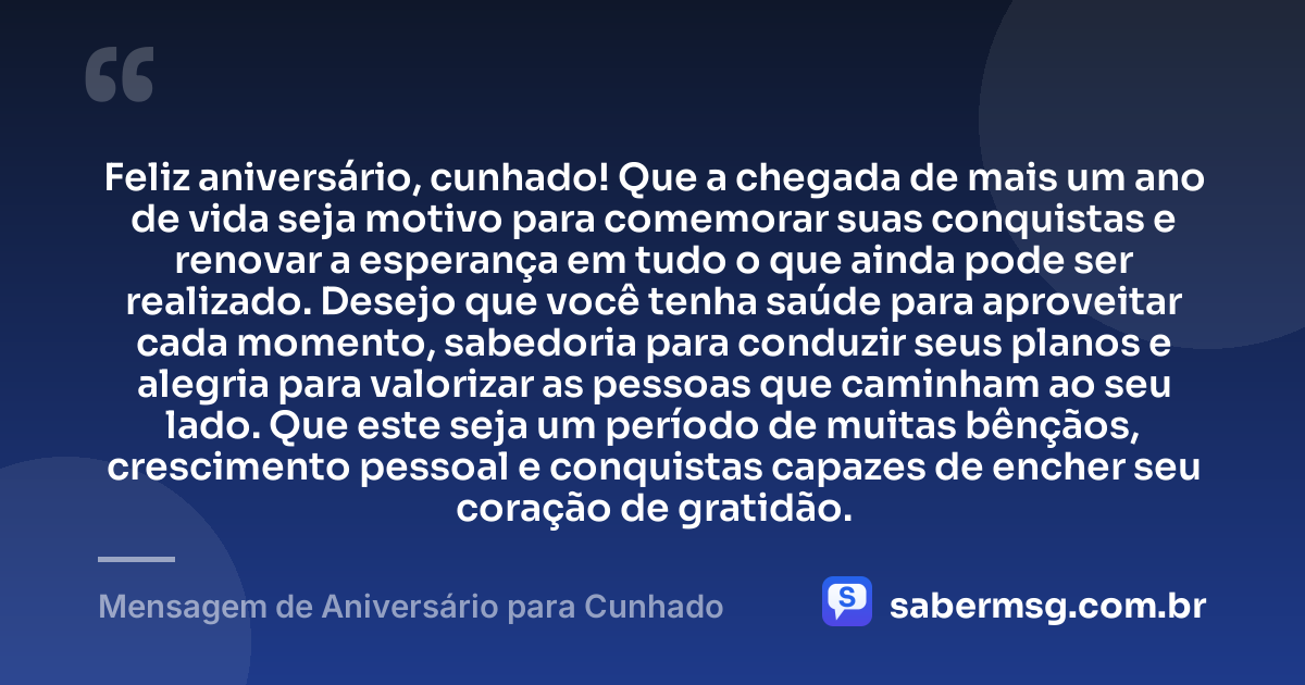 Feliz aniversário, cunhado! Que a chegada de mais um ano de vida seja motivo para comemorar suas conquistas e renovar a esperança em tudo o que ainda pode ser realizado. Desejo que você tenha saúde para aproveitar cada momento, sabedoria para conduzir seus planos e alegria para valorizar as pessoas que caminham ao seu lado. Que este seja um período de muitas bênçãos, crescimento pessoal e conquistas capazes de encher seu coração de gratidão. — Mensagem de Aniversário para Cunhado