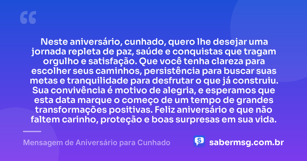 Neste aniversário, cunhado, quero lhe desejar uma jornada repleta de paz, saúde e conquistas que tragam orgulho e satisfação. Que você tenha clareza para escolher seus caminhos, persistência para buscar suas metas e tranquilidade para desfrutar o que já construiu. Sua convivência é motivo de alegria, e esperamos que esta data marque o começo de um tempo de grandes transformações positivas. Feliz aniversário e que não faltem carinho, proteção e boas surpresas em sua vida. — Mensagem de Aniversário para Cunhado