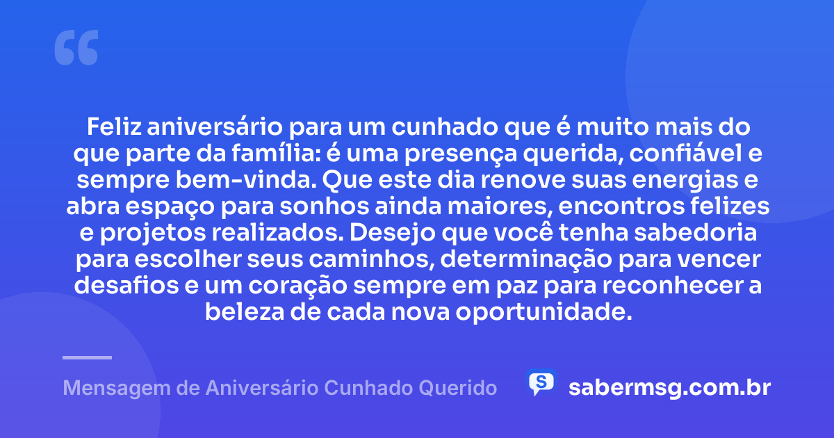 Feliz aniversário para um cunhado que é muito mais do que parte da família: é uma presença querida, confiável e sempre bem-vinda. Que este dia renove suas energias e abra espaço para sonhos ainda maiores, encontros felizes e projetos realizados. Desejo que você tenha sabedoria para escolher seus caminhos, determinação para vencer desafios e um coração sempre em paz para reconhecer a beleza de cada nova oportunidade. — Mensagem de Aniversário Cunhado Querido