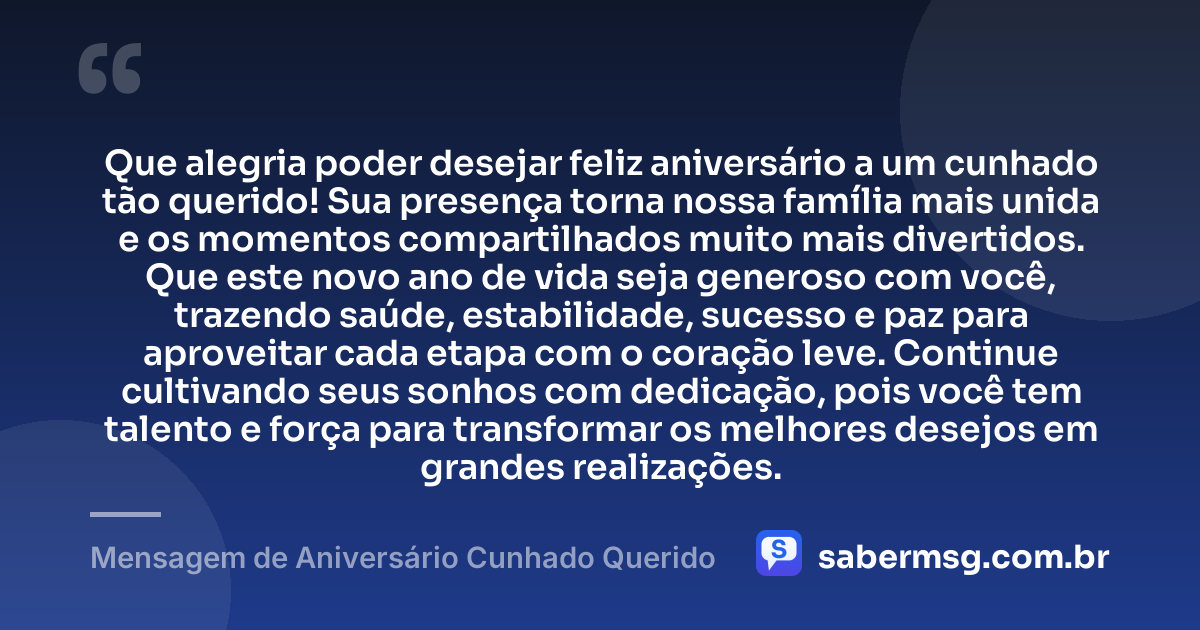 Que alegria poder desejar feliz aniversário a um cunhado tão querido! Sua presença torna nossa família mais unida e os momentos compartilhados muito mais divertidos. Que este novo ano de vida seja generoso com você, trazendo saúde, estabilidade, sucesso e paz para aproveitar cada etapa com o coração leve. Continue cultivando seus sonhos com dedicação, pois você tem talento e força para transformar os melhores desejos em grandes realizações. — Mensagem de Aniversário Cunhado Querido