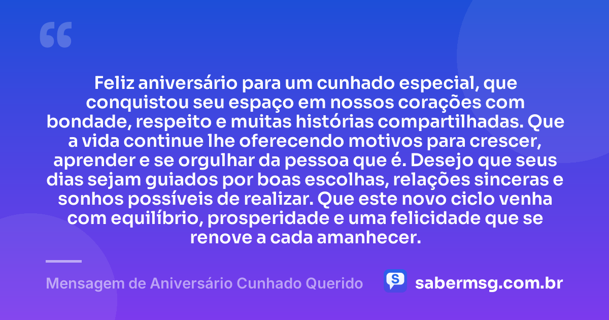 Feliz aniversário para um cunhado especial, que conquistou seu espaço em nossos corações com bondade, respeito e muitas histórias compartilhadas. Que a vida continue lhe oferecendo motivos para crescer, aprender e se orgulhar da pessoa que é. Desejo que seus dias sejam guiados por boas escolhas, relações sinceras e sonhos possíveis de realizar. Que este novo ciclo venha com equilíbrio, prosperidade e uma felicidade que se renove a cada amanhecer. — Mensagem de Aniversário Cunhado Querido