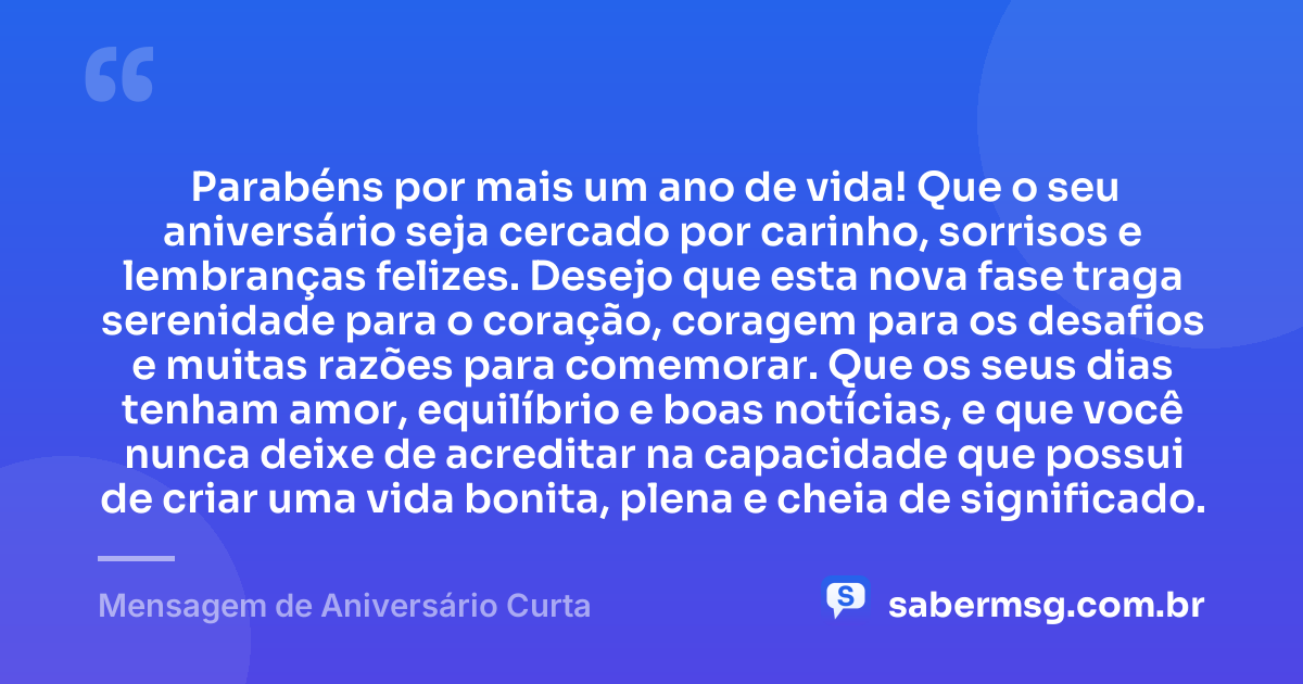 Parabéns por mais um ano de vida! Que o seu aniversário seja cercado por carinho, sorrisos e lembranças felizes. Desejo que esta nova fase traga serenidade para o coração, coragem para os desafios e muitas razões para comemorar. Que os seus dias tenham amor, equilíbrio e boas notícias, e que você nunca deixe de acreditar na capacidade que possui de criar uma vida bonita, plena e cheia de significado. — Mensagem de Aniversário Curta