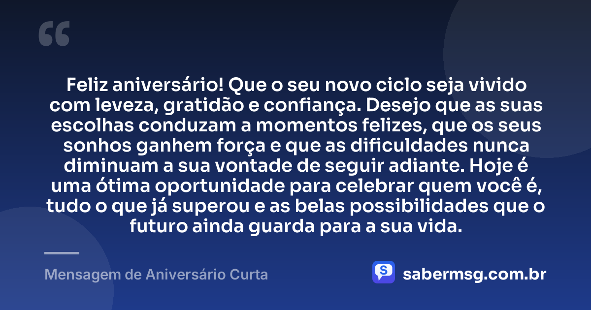 Feliz aniversário! Que o seu novo ciclo seja vivido com leveza, gratidão e confiança. Desejo que as suas escolhas conduzam a momentos felizes, que os seus sonhos ganhem força e que as dificuldades nunca diminuam a sua vontade de seguir adiante. Hoje é uma ótima oportunidade para celebrar quem você é, tudo o que já superou e as belas possibilidades que o futuro ainda guarda para a sua vida. — Mensagem de Aniversário Curta